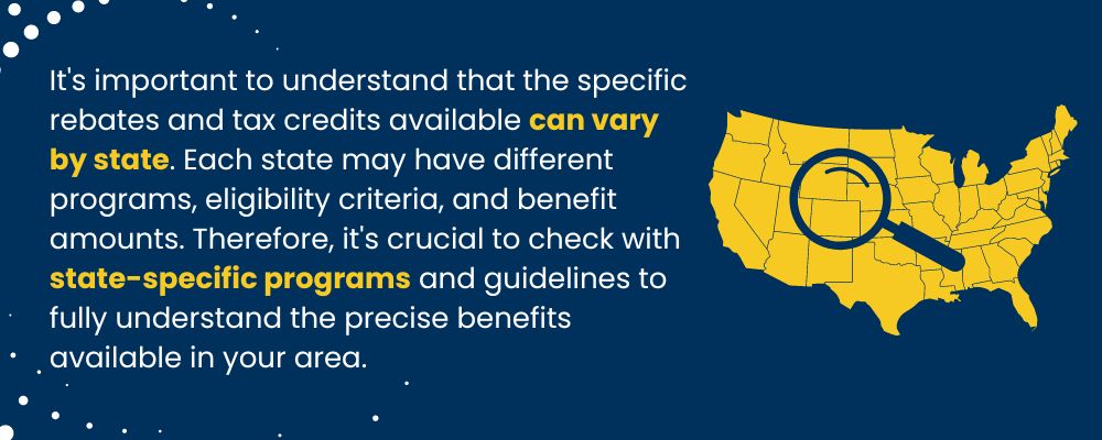 It's important to understand that the specific rebates and tax credits available can vary by state. 