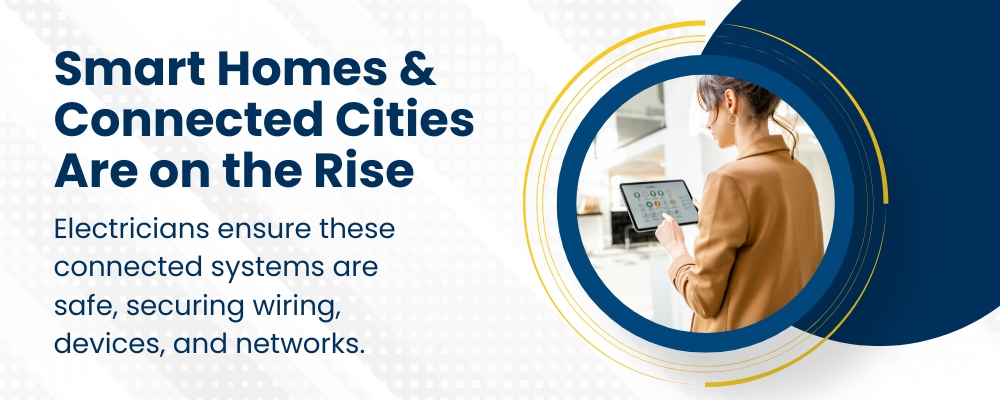 Smart homes and connected cities are on the rise. Electricians ensure these connected systems are safe, securing wiring, devices, and networks.